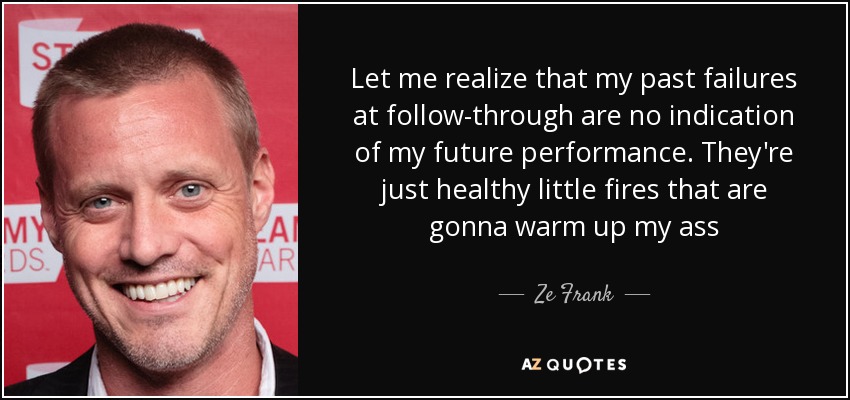 Let me realize that my past failures at follow-through are no indication of my future performance. They're just healthy little fires that are gonna warm up my ass - Ze Frank