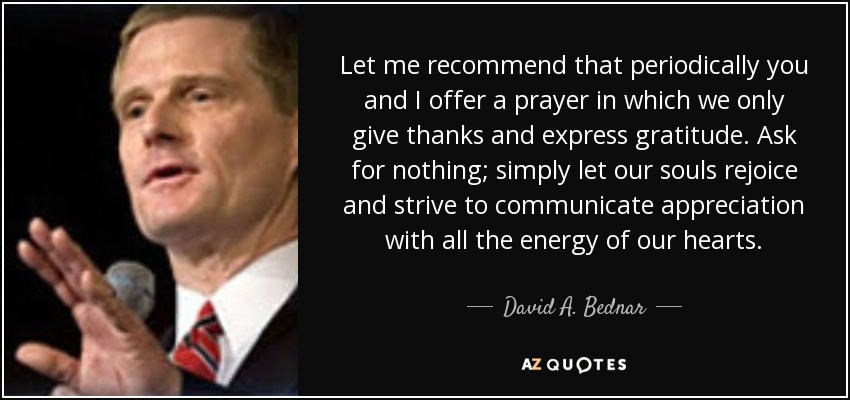 Let me recommend that periodically you and I offer a prayer in which we only give thanks and express gratitude. Ask for nothing; simply let our souls rejoice and strive to communicate appreciation with all the energy of our hearts. - David A. Bednar