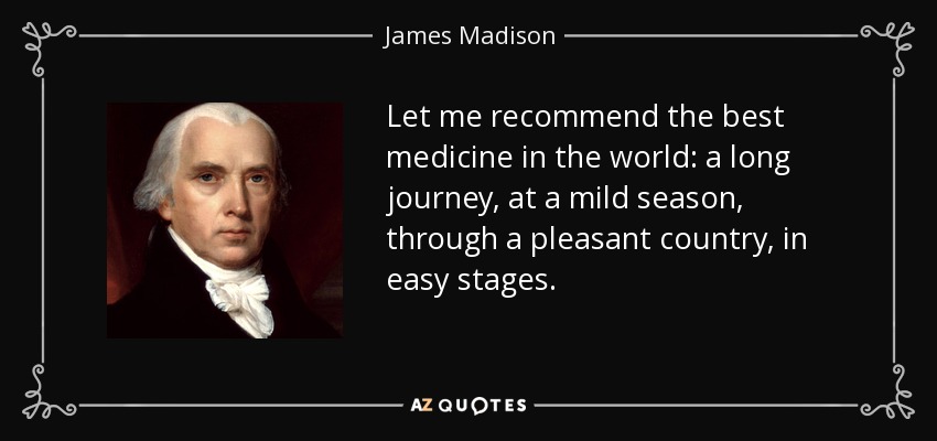 Let me recommend the best medicine in the world: a long journey, at a mild season, through a pleasant country, in easy stages. - James Madison