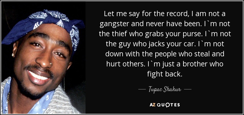 Let me say for the record, I am not a gangster and never have been. I`m not the thief who grabs your purse. I`m not the guy who jacks your car. I`m not down with the people who steal and hurt others. I`m just a brother who fight back. - Tupac Shakur