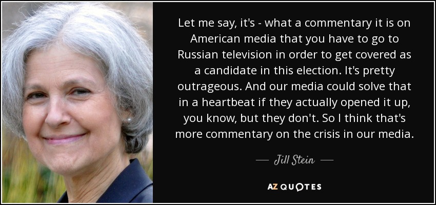 Let me say, it's - what a commentary it is on American media that you have to go to Russian television in order to get covered as a candidate in this election. It's pretty outrageous. And our media could solve that in a heartbeat if they actually opened it up, you know, but they don't. So I think that's more commentary on the crisis in our media. - Jill Stein