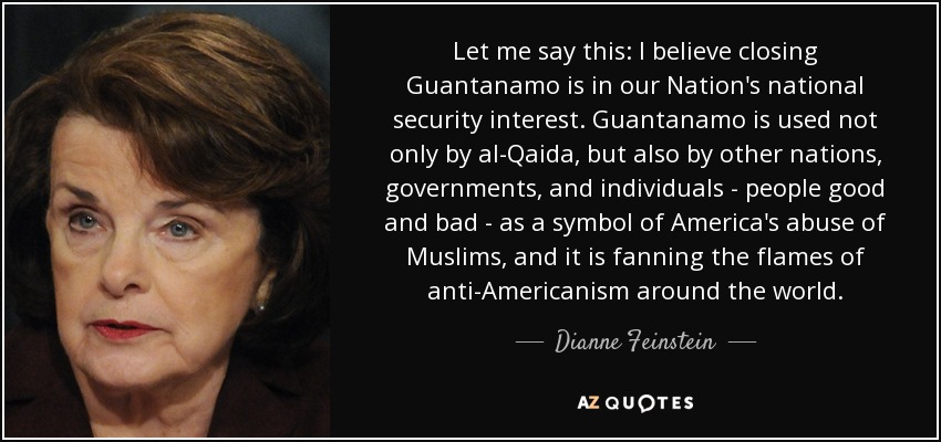 Let me say this: I believe closing Guantanamo is in our Nation's national security interest. Guantanamo is used not only by al-Qaida, but also by other nations, governments, and individuals - people good and bad - as a symbol of America's abuse of Muslims, and it is fanning the flames of anti-Americanism around the world. - Dianne Feinstein