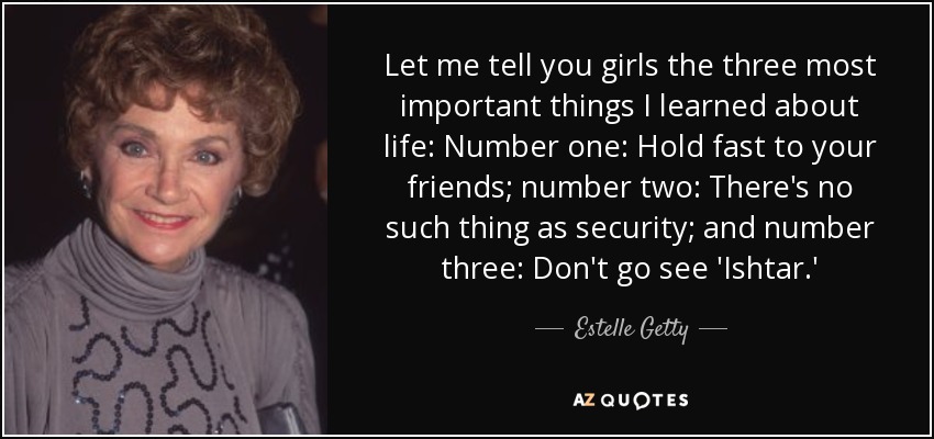 Let me tell you girls the three most important things I learned about life: Number one: Hold fast to your friends; number two: There's no such thing as security; and number three: Don't go see 'Ishtar.' - Estelle Getty