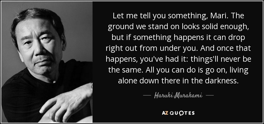 Let me tell you something, Mari. The ground we stand on looks solid enough, but if something happens it can drop right out from under you. And once that happens, you've had it: things'll never be the same. All you can do is go on, living alone down there in the darkness. - Haruki Murakami