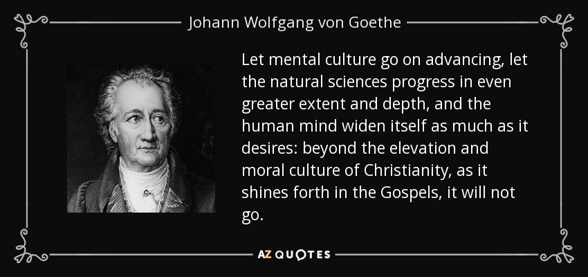 Let mental culture go on advancing, let the natural sciences progress in even greater extent and depth, and the human mind widen itself as much as it desires: beyond the elevation and moral culture of Christianity, as it shines forth in the Gospels, it will not go. - Johann Wolfgang von Goethe
