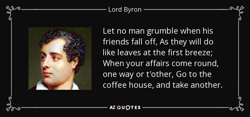 Let no man grumble when his friends fall off, As they will do like leaves at the first breeze; When your affairs come round, one way or t'other, Go to the coffee house, and take another. - Lord Byron