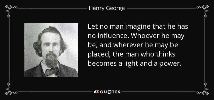 Let no man imagine that he has no influence. Whoever he may be, and wherever he may be placed, the man who thinks becomes a light and a power. - Henry George