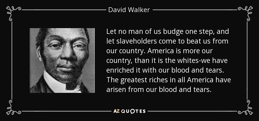 Let no man of us budge one step, and let slaveholders come to beat us from our country. America is more our country, than it is the whites-we have enriched it with our blood and tears. The greatest riches in all America have arisen from our blood and tears. - David Walker