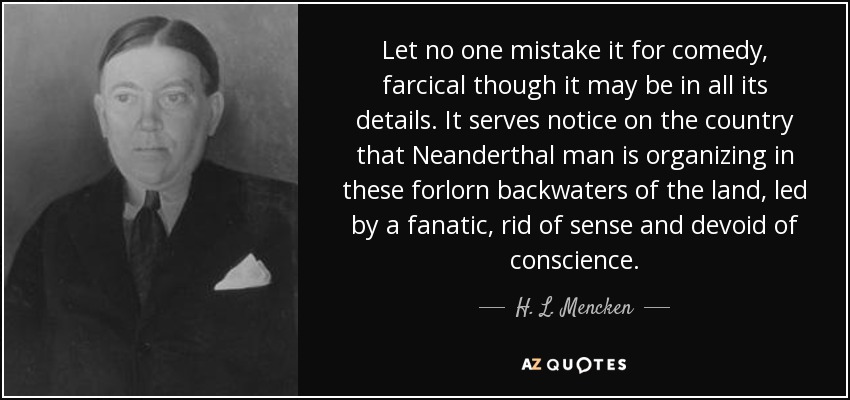 Let no one mistake it for comedy, farcical though it may be in all its details. It serves notice on the country that Neanderthal man is organizing in these forlorn backwaters of the land, led by a fanatic, rid of sense and devoid of conscience. - H. L. Mencken