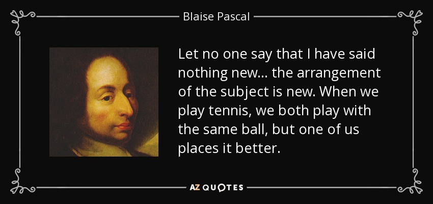 Let no one say that I have said nothing new... the arrangement of the subject is new. When we play tennis, we both play with the same ball, but one of us places it better. - Blaise Pascal