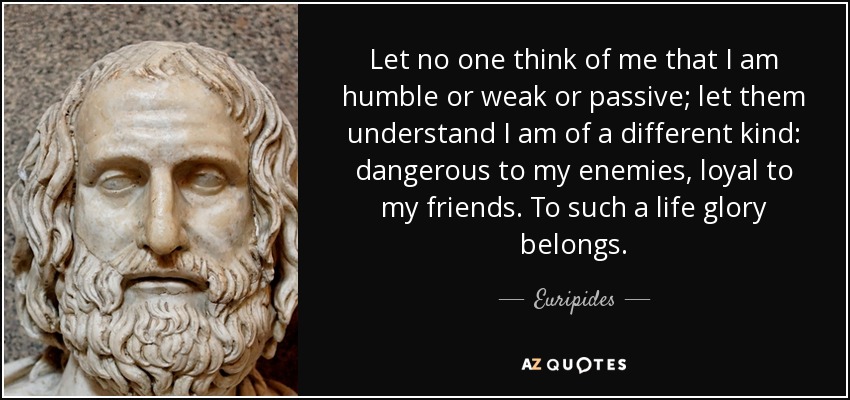Let no one think of me that I am humble or weak or passive; let them understand I am of a different kind: dangerous to my enemies, loyal to my friends. To such a life glory belongs. - Euripides
