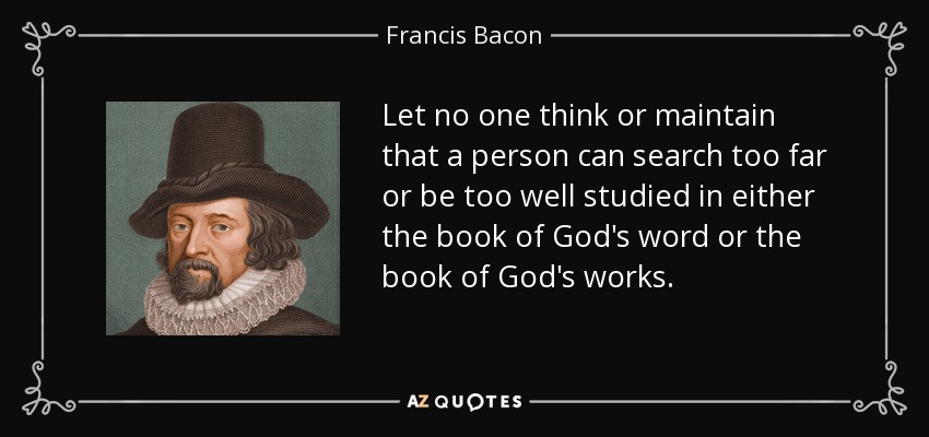 Let no one think or maintain that a person can search too far or be too well studied in either the book of God's word or the book of God's works. - Francis Bacon