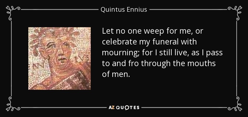 Let no one weep for me, or celebrate my funeral with mourning; for I still live, as I pass to and fro through the mouths of men. - Quintus Ennius