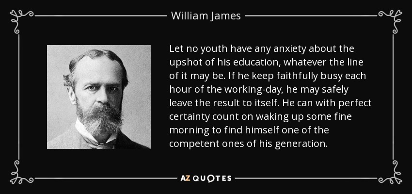 Let no youth have any anxiety about the upshot of his education, whatever the line of it may be. If he keep faithfully busy each hour of the working-day, he may safely leave the result to itself. He can with perfect certainty count on waking up some fine morning to find himself one of the competent ones of his generation. - William James