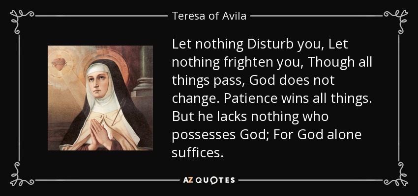 Let nothing Disturb you, Let nothing frighten you, Though all things pass, God does not change. Patience wins all things. But he lacks nothing who possesses God; For God alone suffices. - Teresa of Avila