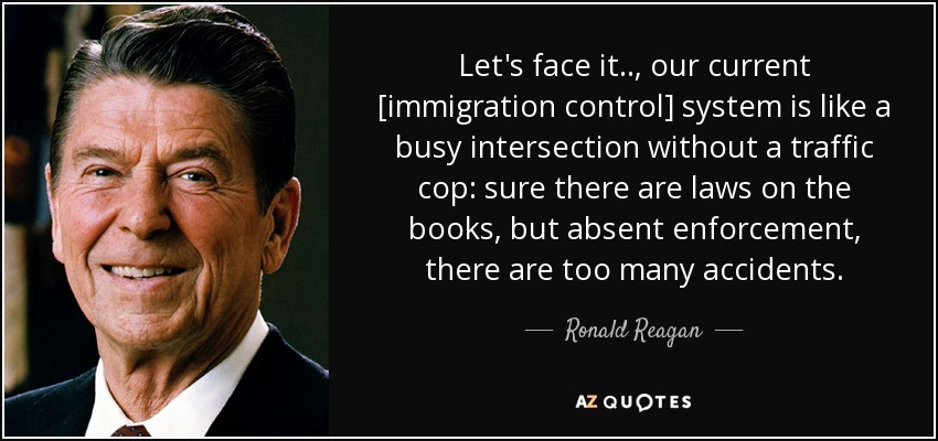 Let's face it.., our current [immigration control] system is like a busy intersection without a traffic cop: sure there are laws on the books, but absent enforcement, there are too many accidents. - Ronald Reagan