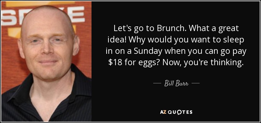 Let's go to Brunch. What a great idea! Why would you want to sleep in on a Sunday when you can go pay $18 for eggs? Now, you're thinking. - Bill Burr