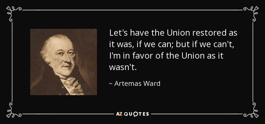 Let's have the Union restored as it was, if we can; but if we can't, I'm in favor of the Union as it wasn't. - Artemas Ward