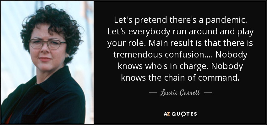 Let's pretend there's a pandemic. Let's everybody run around and play your role. Main result is that there is tremendous confusion. ... Nobody knows who's in charge. Nobody knows the chain of command. - Laurie Garrett