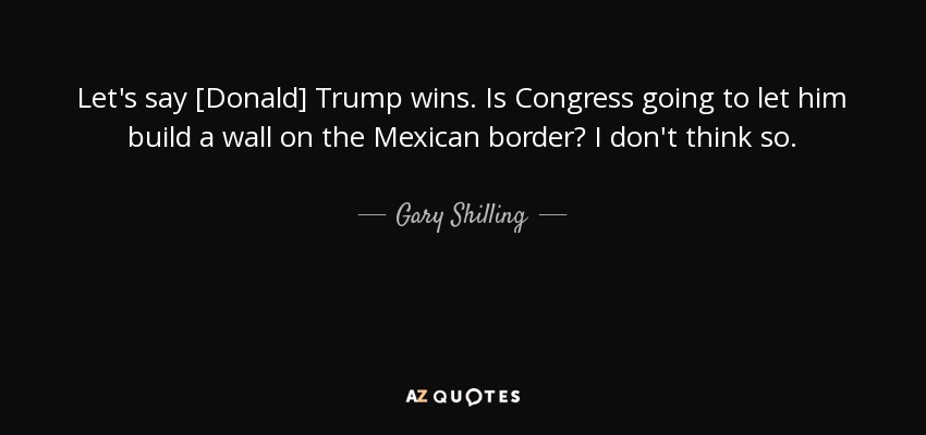 Let's say [Donald] Trump wins. Is Congress going to let him build a wall on the Mexican border? I don't think so. - Gary Shilling