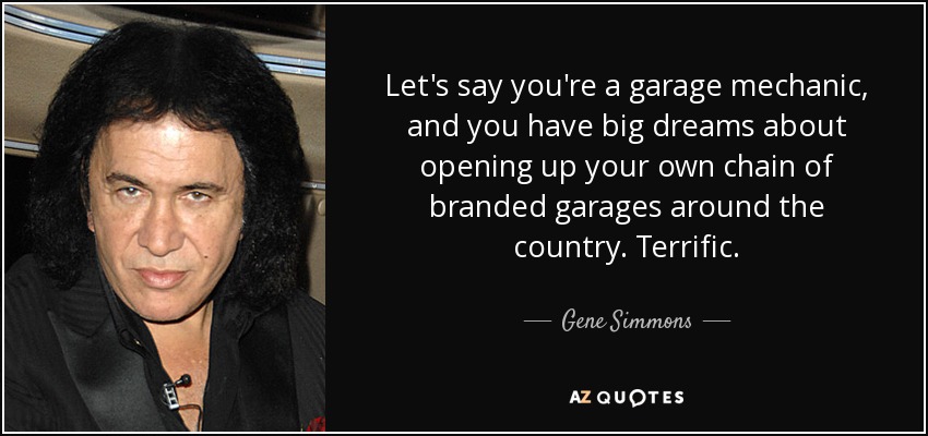 Let's say you're a garage mechanic, and you have big dreams about opening up your own chain of branded garages around the country. Terrific. - Gene Simmons