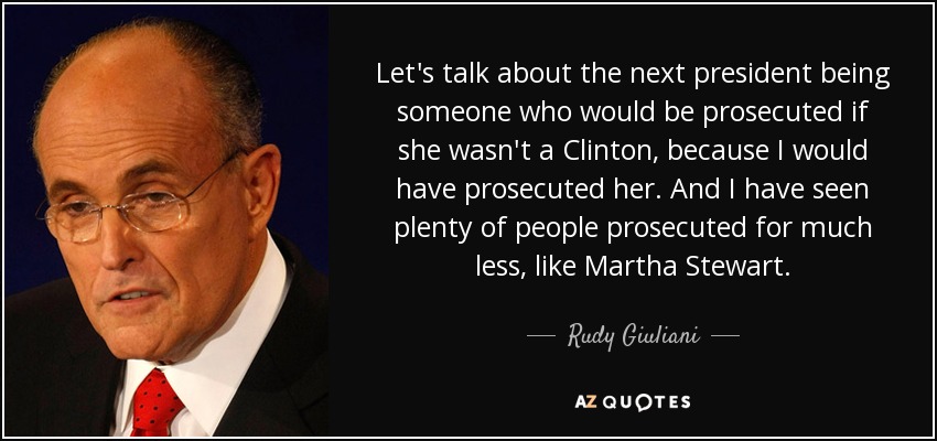 Let's talk about the next president being someone who would be prosecuted if she wasn't a Clinton, because I would have prosecuted her. And I have seen plenty of people prosecuted for much less, like Martha Stewart. - Rudy Giuliani