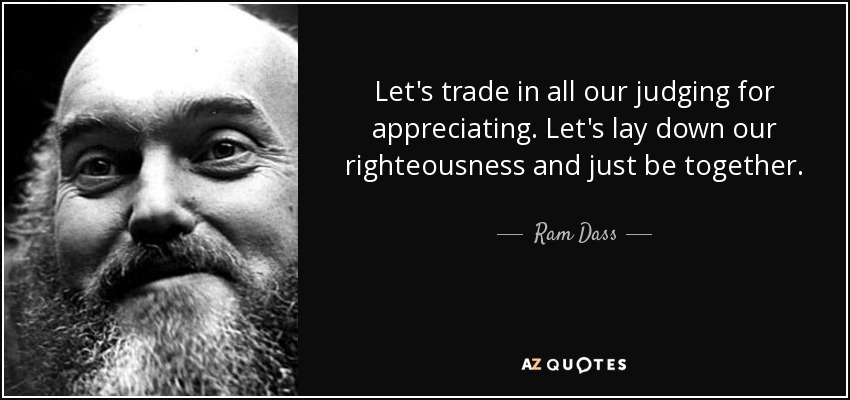 Let's trade in all our judging for appreciating. Let's lay down our righteousness and just be together. - Ram Dass