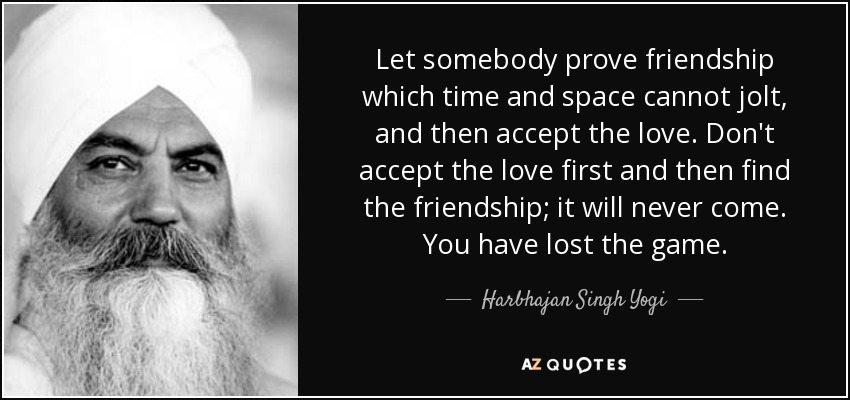 Let somebody prove friendship which time and space cannot jolt, and then accept the love. Don't accept the love first and then find the friendship; it will never come. You have lost the game. - Harbhajan Singh Yogi