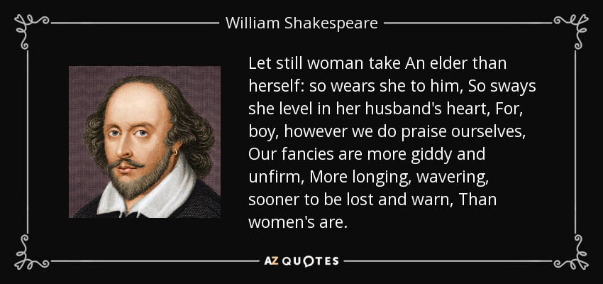 Let still woman take An elder than herself: so wears she to him, So sways she level in her husband's heart, For, boy, however we do praise ourselves, Our fancies are more giddy and unfirm, More longing, wavering, sooner to be lost and warn, Than women's are. - William Shakespeare