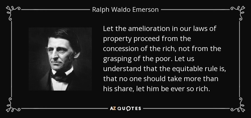 Let the amelioration in our laws of property proceed from the concession of the rich, not from the grasping of the poor. Let us understand that the equitable rule is, that no one should take more than his share, let him be ever so rich. - Ralph Waldo Emerson