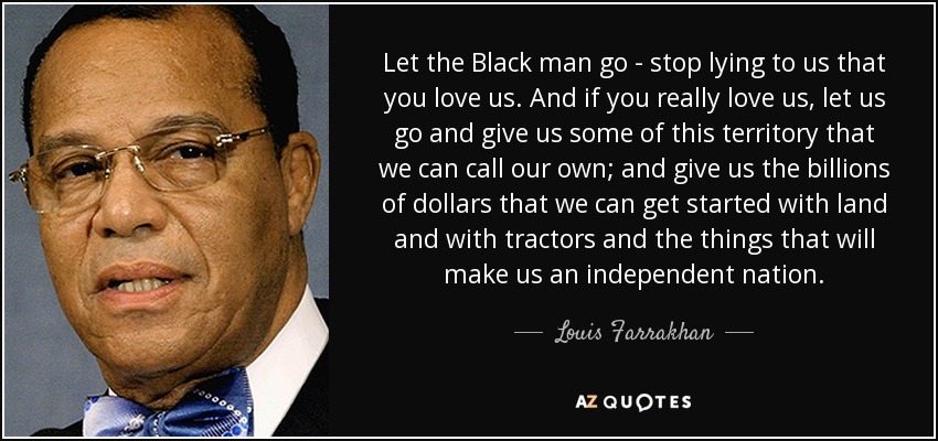 Let the Black man go - stop lying to us that you love us. And if you really love us, let us go and give us some of this territory that we can call our own; and give us the billions of dollars that we can get started with land and with tractors and the things that will make us an independent nation. - Louis Farrakhan