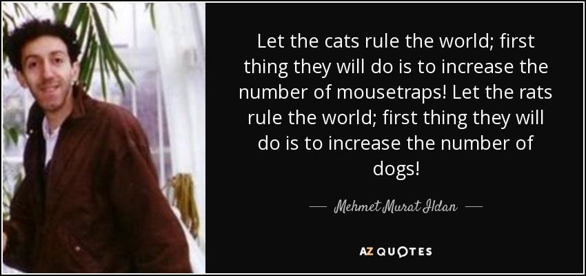 Let the cats rule the world; first thing they will do is to increase the number of mousetraps! Let the rats rule the world; first thing they will do is to increase the number of dogs! - Mehmet Murat Ildan