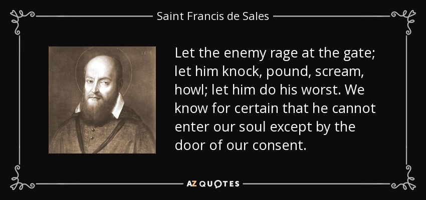 Let the enemy rage at the gate; let him knock, pound, scream, howl; let him do his worst. We know for certain that he cannot enter our soul except by the door of our consent. - Saint Francis de Sales