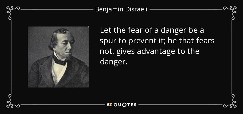Let the fear of a danger be a spur to prevent it; he that fears not, gives advantage to the danger. - Benjamin Disraeli