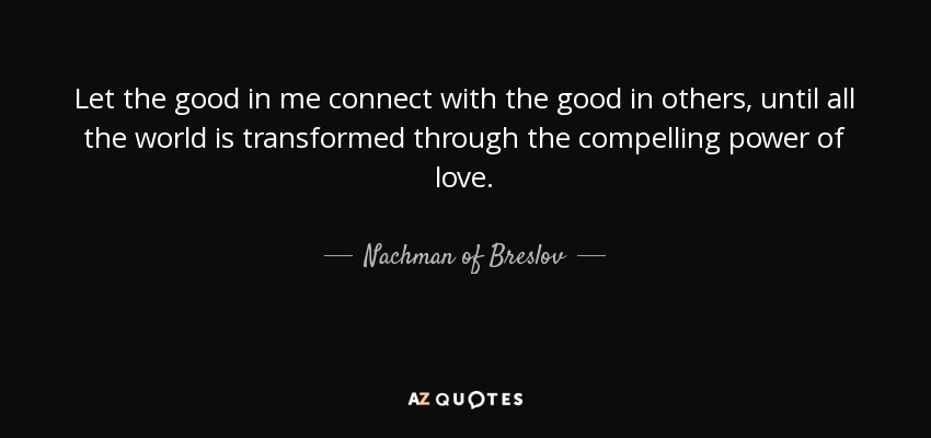 Let the good in me connect with the good in others, until all the world is transformed through the compelling power of love. - Nachman of Breslov