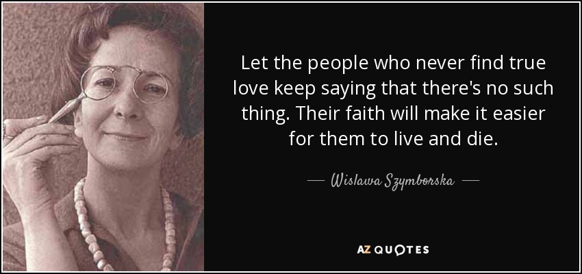 Let the people who never find true love keep saying that there's no such thing. Their faith will make it easier for them to live and die. - Wislawa Szymborska