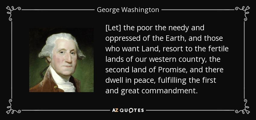 [Let] the poor the needy and oppressed of the Earth, and those who want Land, resort to the fertile lands of our western country, the second land of Promise, and there dwell in peace, fulfilling the first and great commandment. - George Washington
