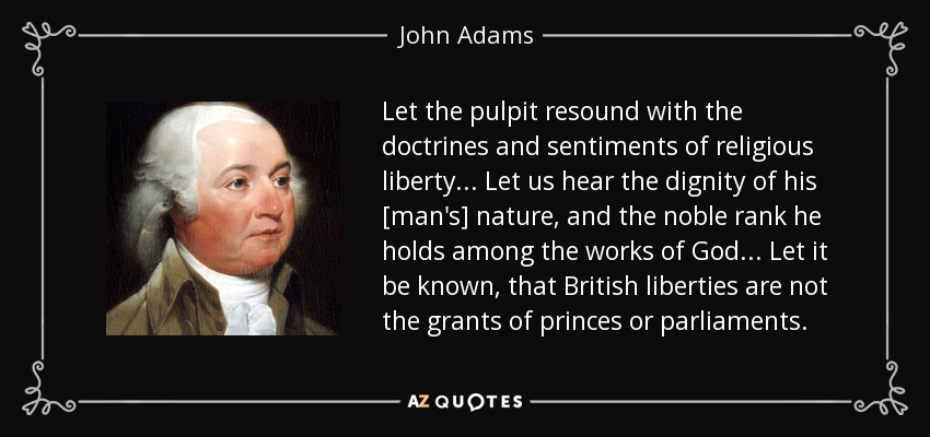 Let the pulpit resound with the doctrines and sentiments of religious liberty... Let us hear the dignity of his [man's] nature, and the noble rank he holds among the works of God... Let it be known, that British liberties are not the grants of princes or parliaments. - John Adams