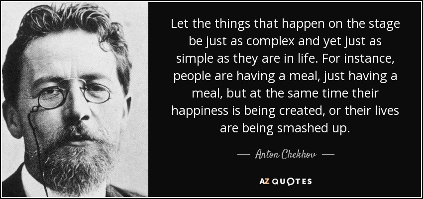 Let the things that happen on the stage be just as complex and yet just as simple as they are in life. For instance, people are having a meal, just having a meal, but at the same time their happiness is being created, or their lives are being smashed up. - Anton Chekhov