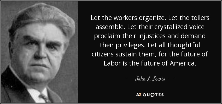 Let the workers organize. Let the toilers assemble. Let their crystallized voice proclaim their injustices and demand their privileges. Let all thoughtful citizens sustain them, for the future of Labor is the future of America. - John L. Lewis