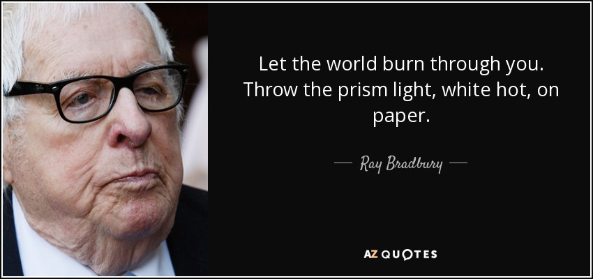 Let the world burn through you. Throw the prism light, white hot, on paper. - Ray Bradbury