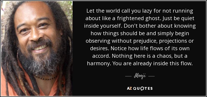 Let the world call you lazy for not running about like a frightened ghost. Just be quiet inside yourself. Don't bother about knowing how things should be and simply begin observing without prejudice, projections or desires. Notice how life flows of its own accord. Nothing here is a chaos, but a harmony. You are already inside this flow. - Mooji