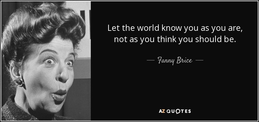 Let the world know you as you are, not as you think you should be. - Fanny Brice