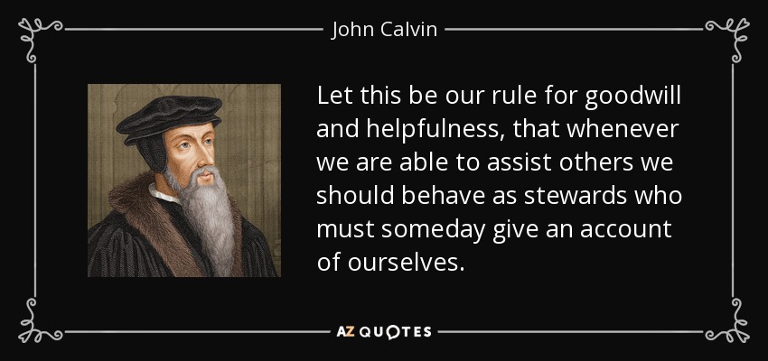 Let this be our rule for goodwill and helpfulness, that whenever we are able to assist others we should behave as stewards who must someday give an account of ourselves. - John Calvin