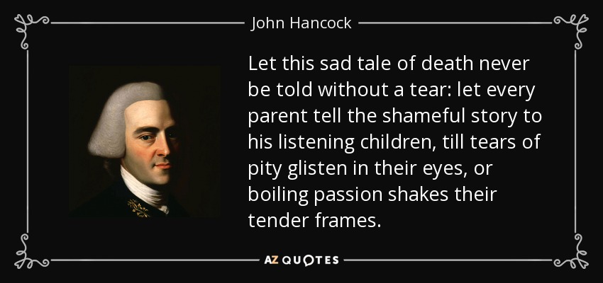 Let this sad tale of death never be told without a tear: let every parent tell the shameful story to his listening children, till tears of pity glisten in their eyes, or boiling passion shakes their tender frames. - John Hancock