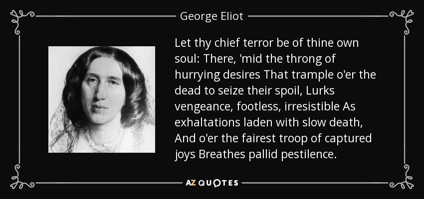 Let thy chief terror be of thine own soul: There, 'mid the throng of hurrying desires That trample o'er the dead to seize their spoil, Lurks vengeance, footless, irresistible As exhaltations laden with slow death, And o'er the fairest troop of captured joys Breathes pallid pestilence. - George Eliot