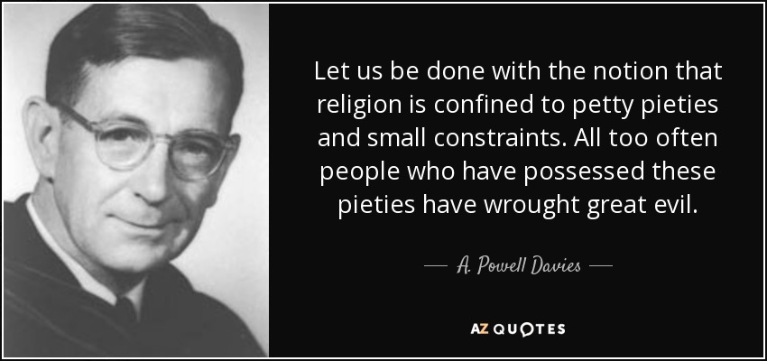 Let us be done with the notion that religion is confined to petty pieties and small constraints. All too often people who have possessed these pieties have wrought great evil. - A. Powell Davies