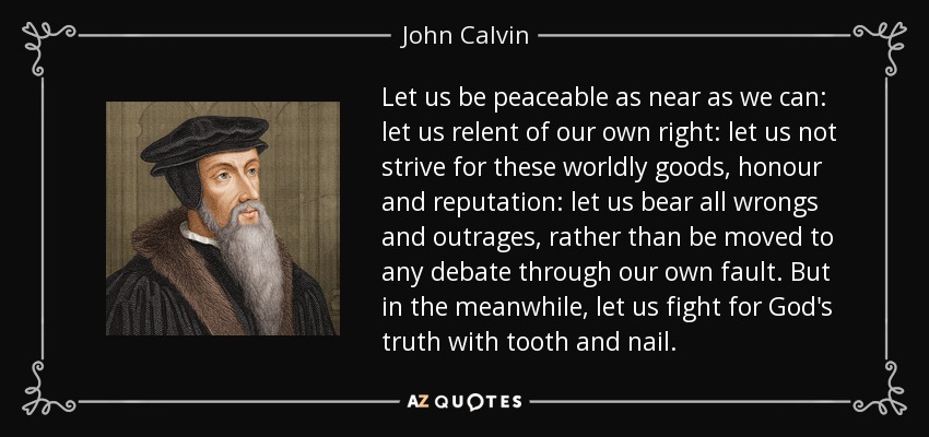 Let us be peaceable as near as we can: let us relent of our own right: let us not strive for these worldly goods, honour and reputation: let us bear all wrongs and outrages, rather than be moved to any debate through our own fault. But in the meanwhile, let us fight for God's truth with tooth and nail. - John Calvin