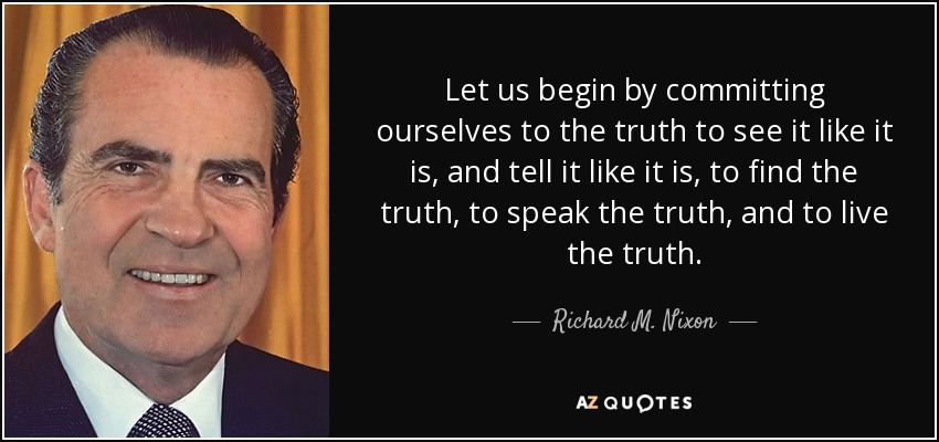 Let us begin by committing ourselves to the truth to see it like it is, and tell it like it is, to find the truth, to speak the truth, and to live the truth. - Richard M. Nixon