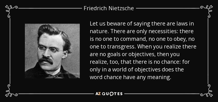 Let us beware of saying there are laws in nature. There are only necessities: there is no one to command, no one to obey, no one to transgress. When you realize there are no goals or objectives, then you realize, too, that there is no chance: for only in a world of objectives does the word chance have any meaning. - Friedrich Nietzsche